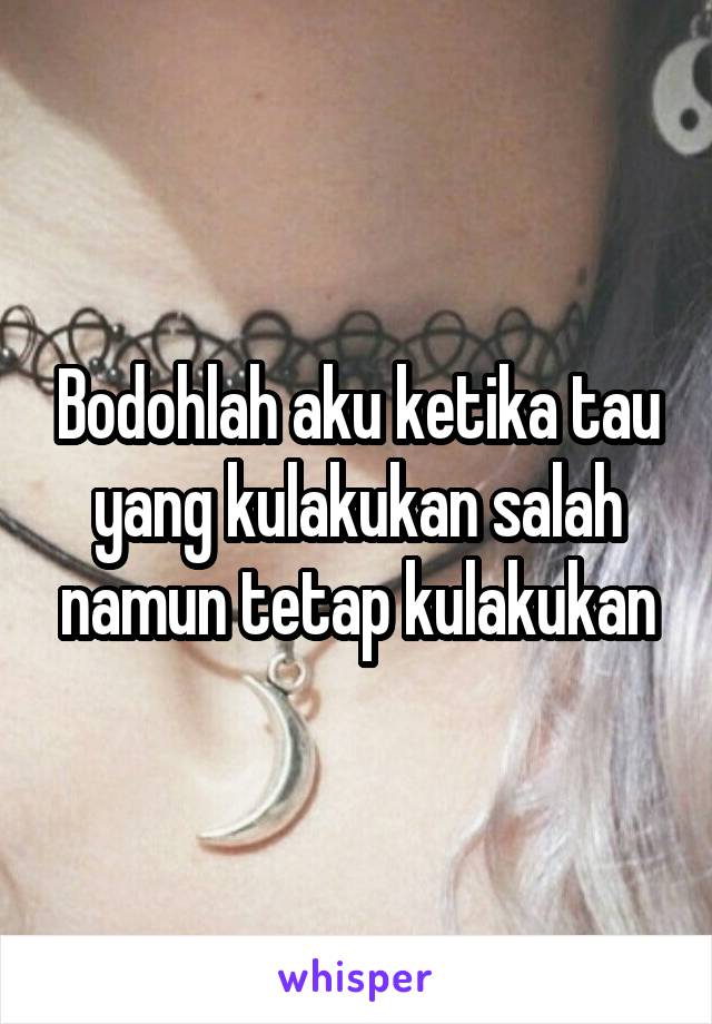 Bodohlah aku ketika tau yang kulakukan salah namun tetap kulakukan