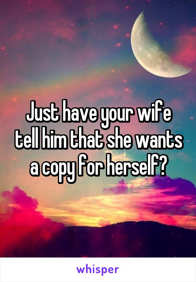 Just have your wife tell him that she wants a copy for herself?