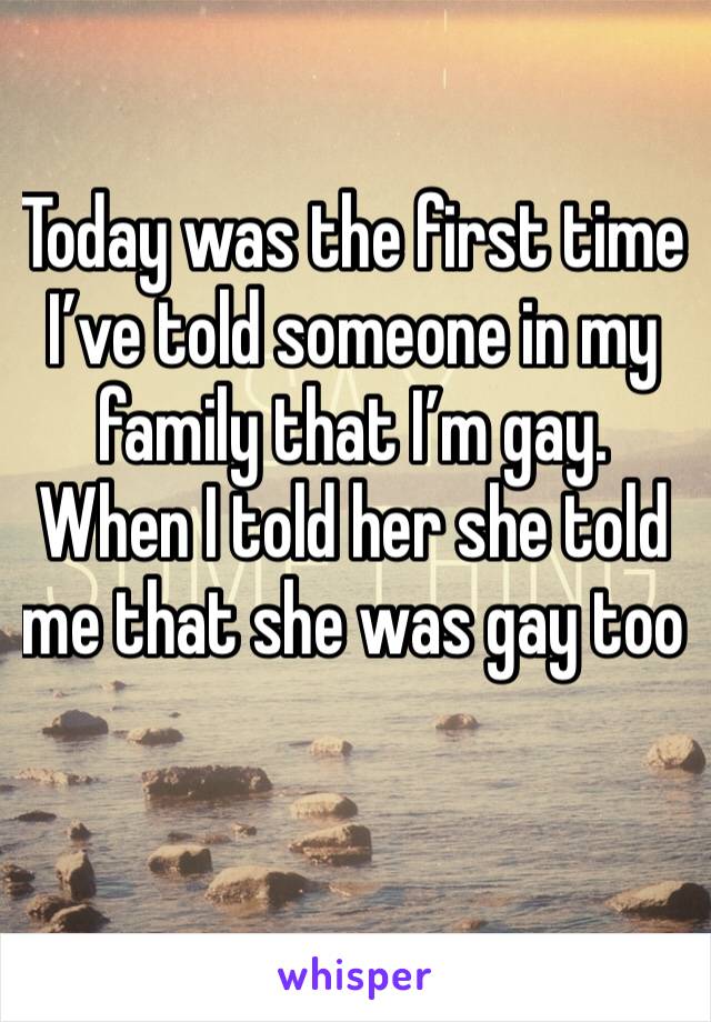 Today was the first time I’ve told someone in my family that I’m gay. When I told her she told me that she was gay too 