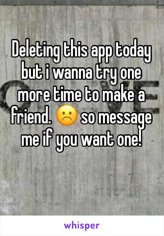 Deleting this app today but i wanna try one more time to make a friend. ☹️ so message me if you want one!