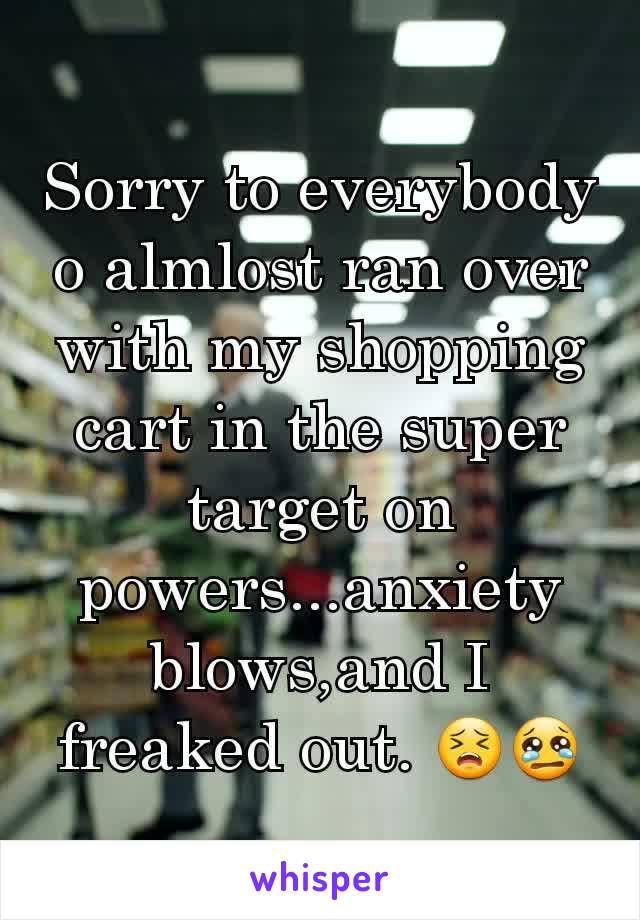 Sorry to everybody o almlost ran over with my shopping cart in the super target on powers...anxiety blows,and I freaked out. 😣😢