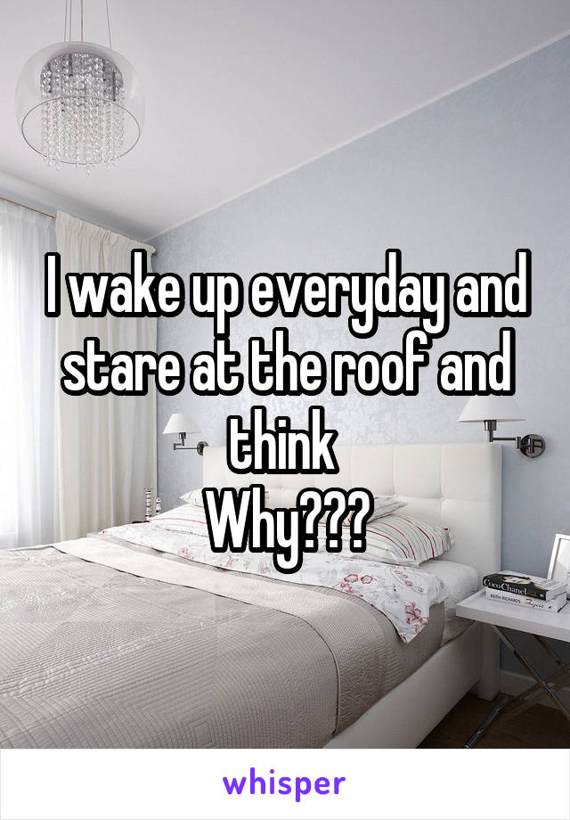 I wake up everyday and stare at the roof and think 
Why???