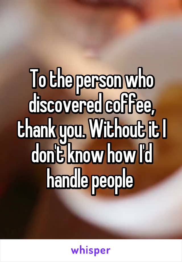 To the person who discovered coffee, thank you. Without it I don't know how I'd handle people 