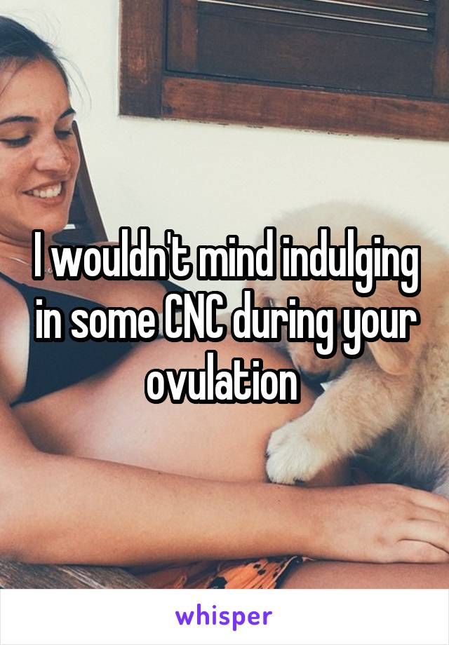 I wouldn't mind indulging in some CNC during your ovulation 