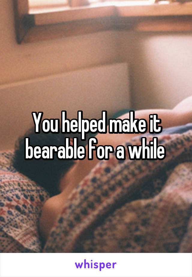 You helped make it bearable for a while 