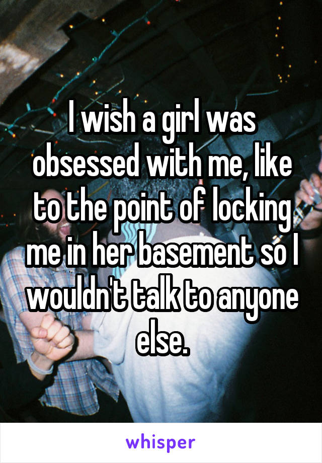 I wish a girl was obsessed with me, like to the point of locking me in her basement so I wouldn't talk to anyone else.