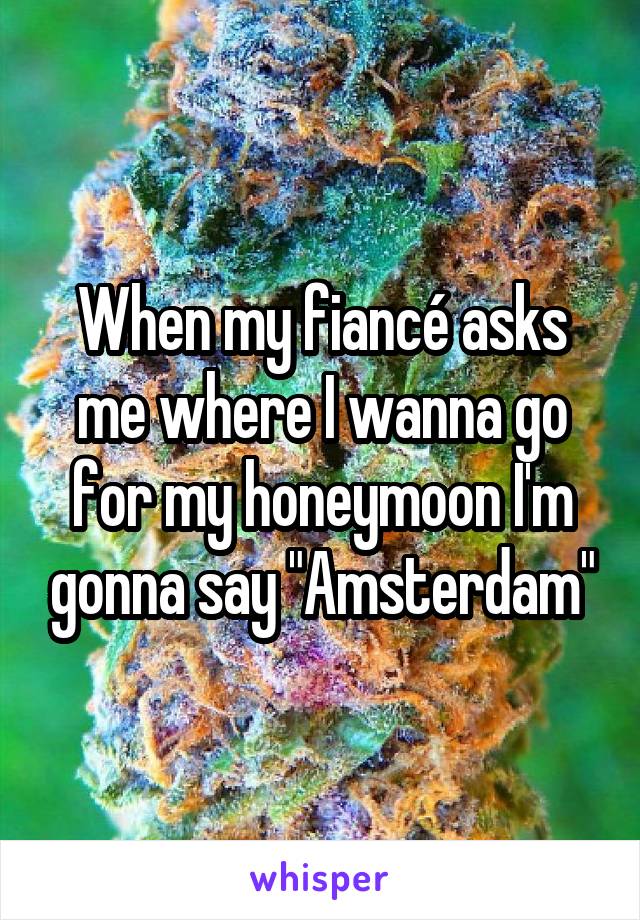 When my fiancé asks me where I wanna go for my honeymoon I'm gonna say "Amsterdam"