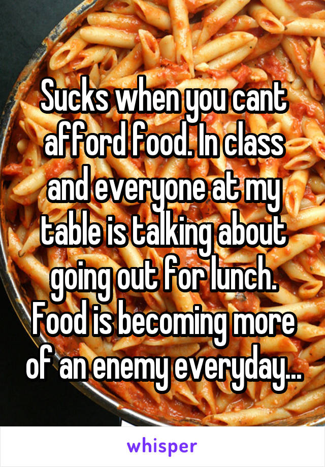 Sucks when you cant afford food. In class and everyone at my table is talking about going out for lunch. Food is becoming more of an enemy everyday...