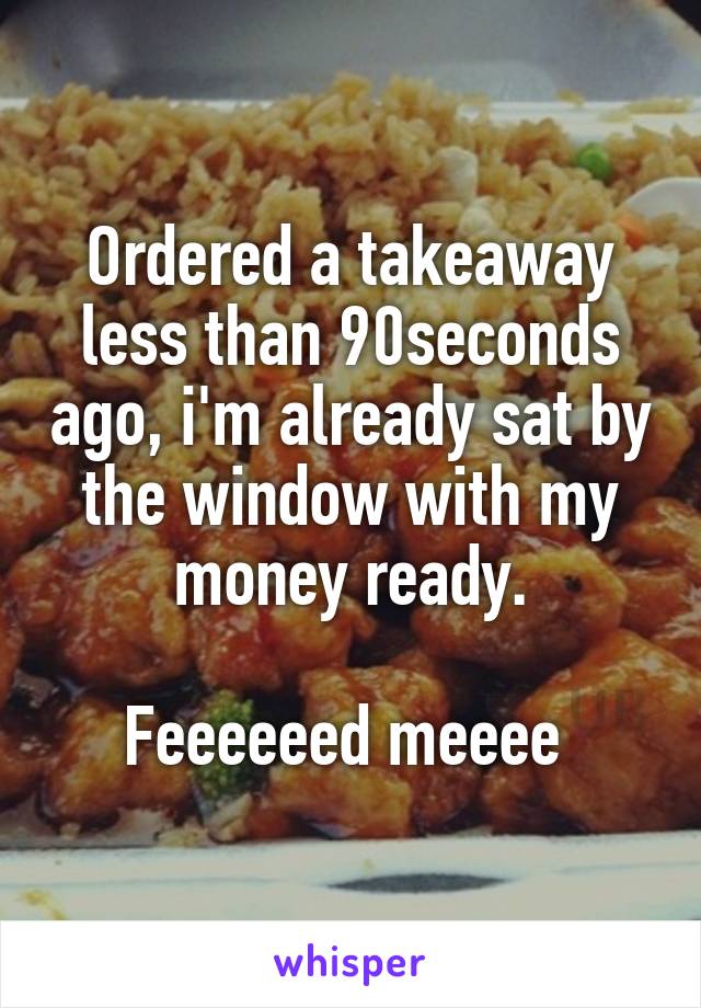 Ordered a takeaway less than 90seconds ago, i'm already sat by the window with my money ready.

Feeeeeed meeee 