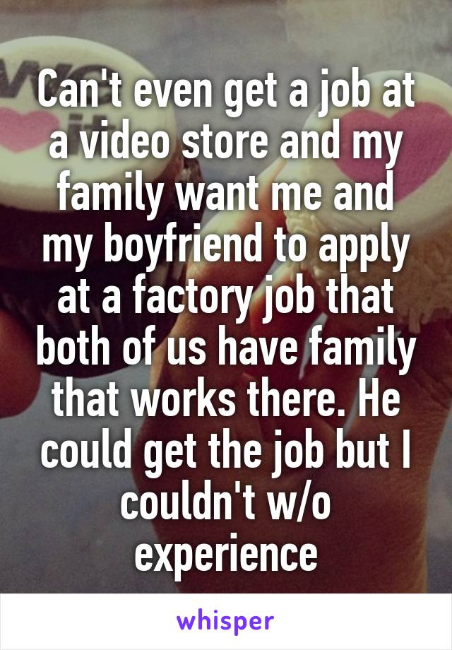 Can't even get a job at a video store and my family want me and my boyfriend to apply at a factory job that both of us have family that works there. He could get the job but I couldn't w/o experience