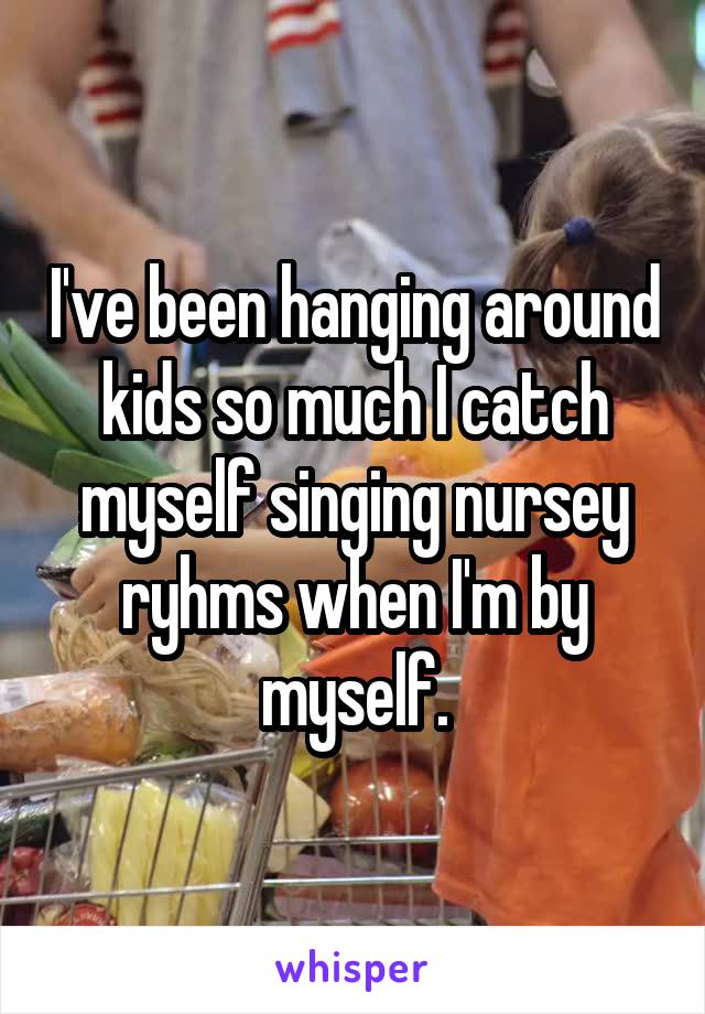 I've been hanging around kids so much I catch myself singing nursey ryhms when I'm by myself.