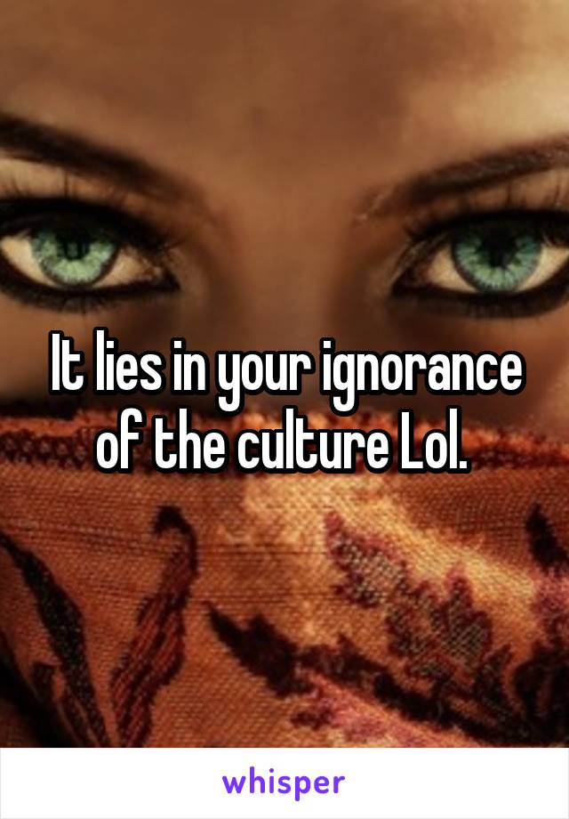 It lies in your ignorance of the culture Lol. 