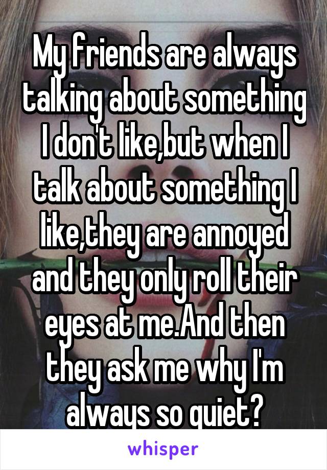 My friends are always talking about something I don't like,but when I talk about something I like,they are annoyed and they only roll their eyes at me.And then they ask me why I'm always so quiet?