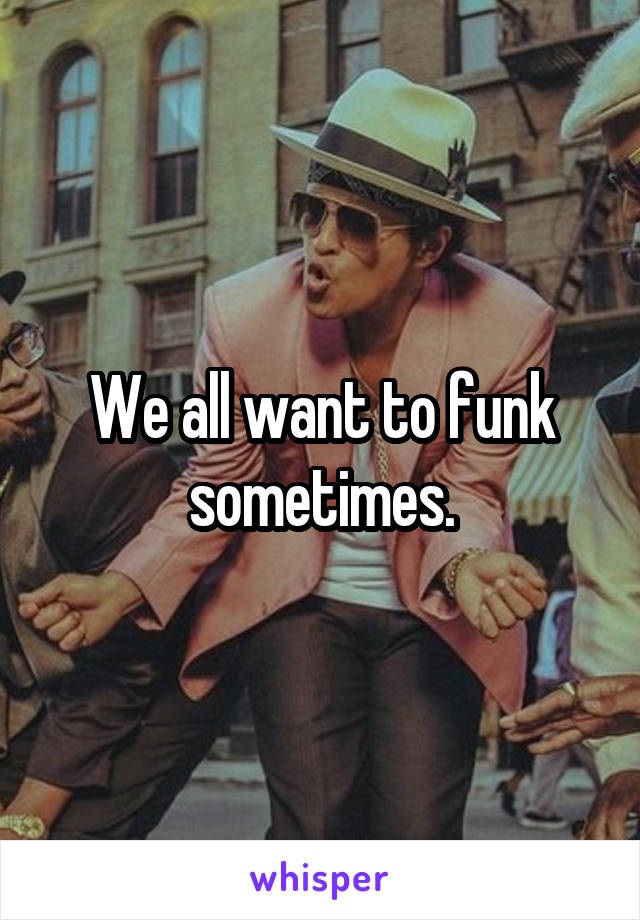 We all want to funk sometimes.