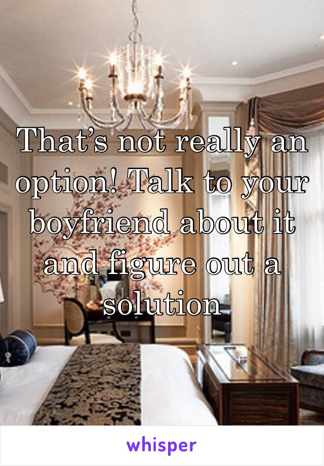 That’s not really an option! Talk to your boyfriend about it and figure out a solution