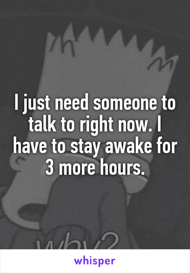 I just need someone to talk to right now. I have to stay awake for 3 more hours.