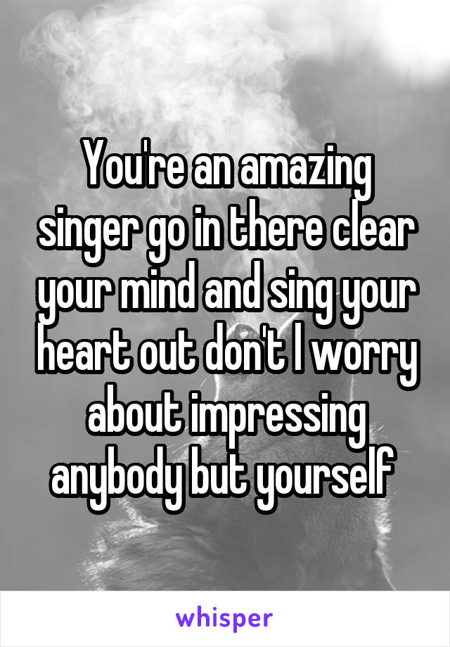 You're an amazing singer go in there clear your mind and sing your heart out don't l worry about impressing anybody but yourself 