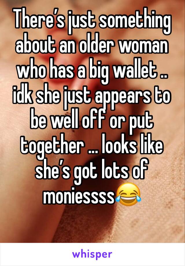 There’s just something about an older woman who has a big wallet .. idk she just appears to be well off or put together ... looks like she’s got lots of moniessss😂