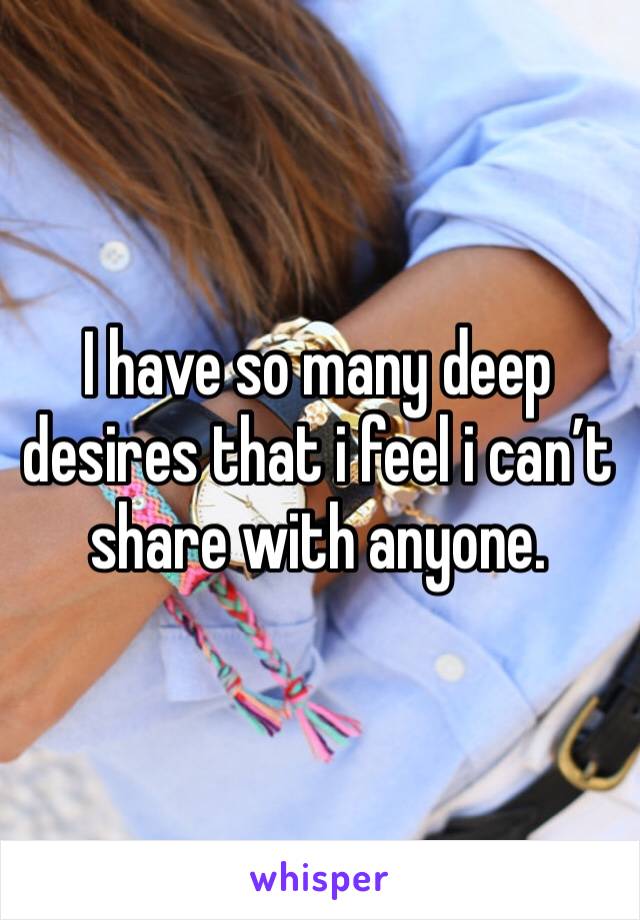 I have so many deep desires that i feel i can’t share with anyone. 