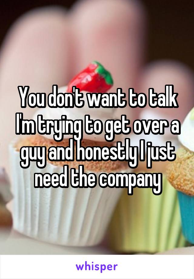 You don't want to talk I'm trying to get over a guy and honestly I just need the company