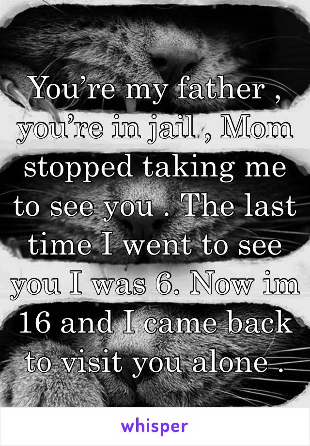 You’re my father , you’re in jail , Mom stopped taking me to see you . The last time I went to see you I was 6. Now im 16 and I came back to visit you alone .