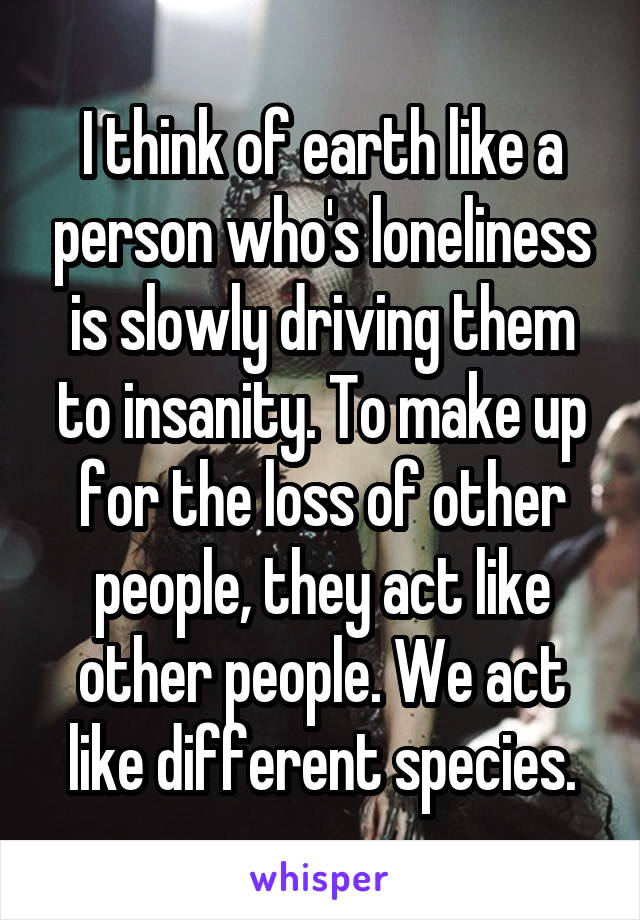 I think of earth like a person who's loneliness is slowly driving them to insanity. To make up for the loss of other people, they act like other people. We act like different species.