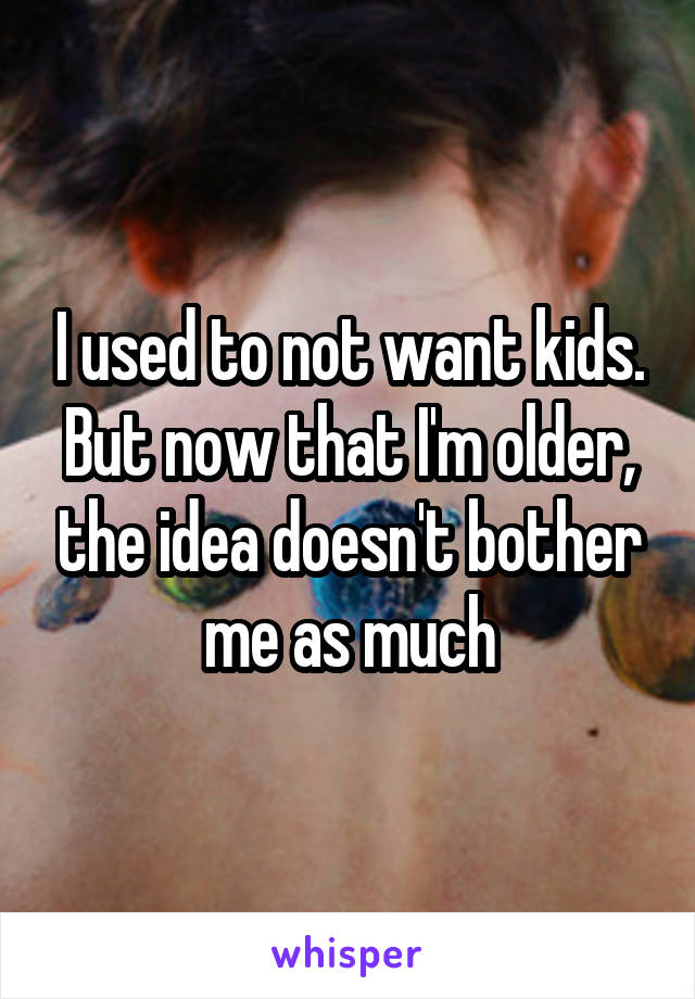 I used to not want kids. But now that I'm older, the idea doesn't bother me as much