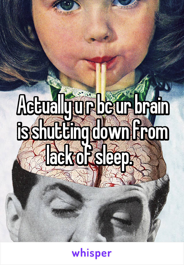 Actually u r bc ur brain is shutting down from lack of sleep.  