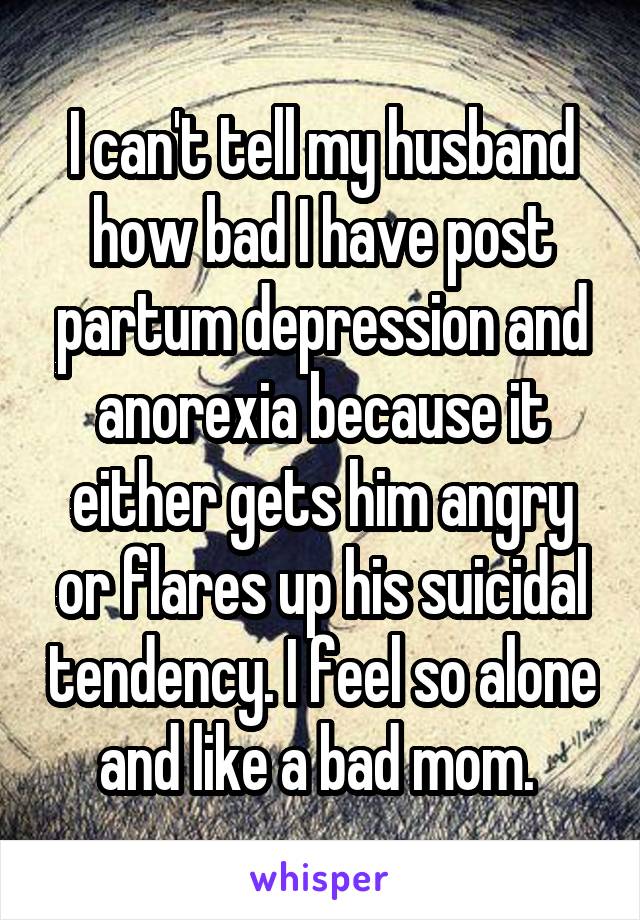 I can't tell my husband how bad I have post partum depression and anorexia because it either gets him angry or flares up his suicidal tendency. I feel so alone and like a bad mom. 