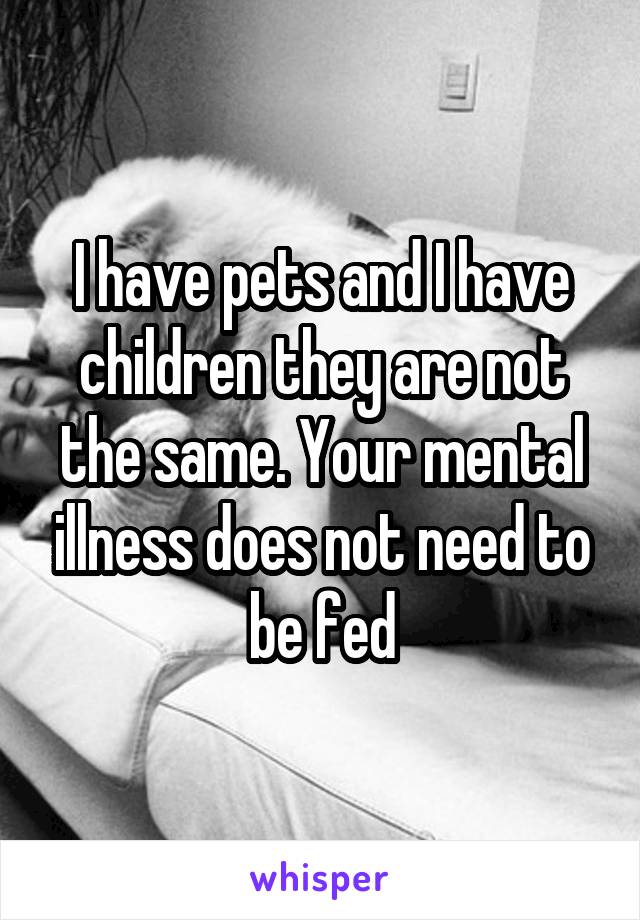 I have pets and I have children they are not the same. Your mental illness does not need to be fed