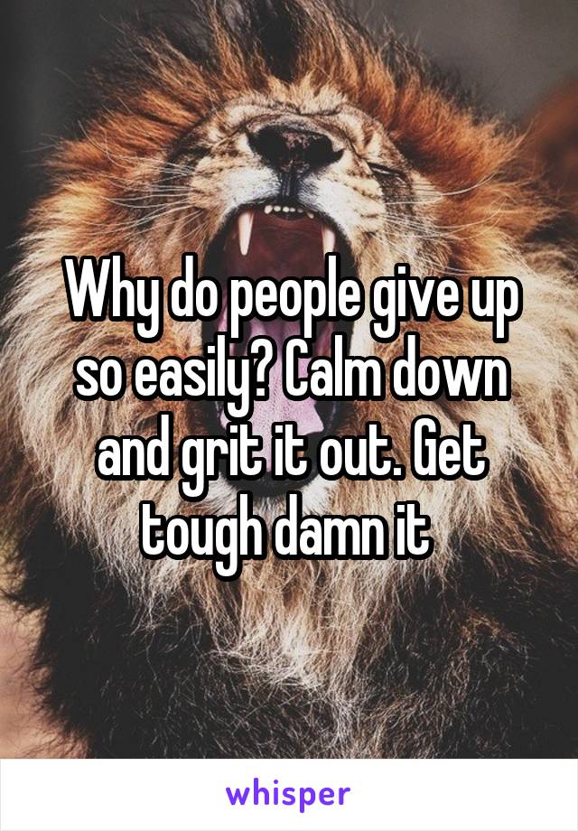 Why do people give up so easily? Calm down and grit it out. Get tough damn it 