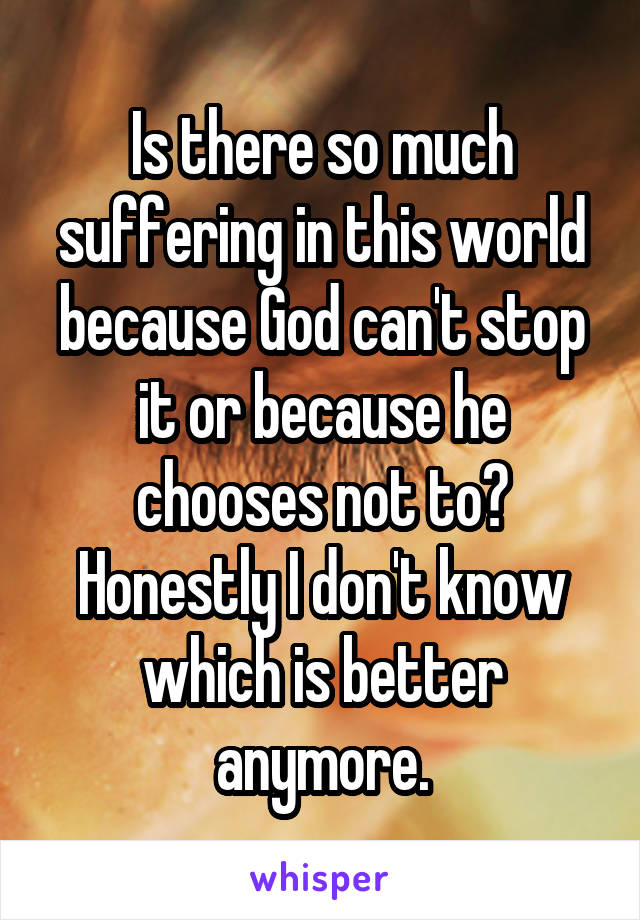 Is there so much suffering in this world because God can't stop it or because he chooses not to? Honestly I don't know which is better anymore.