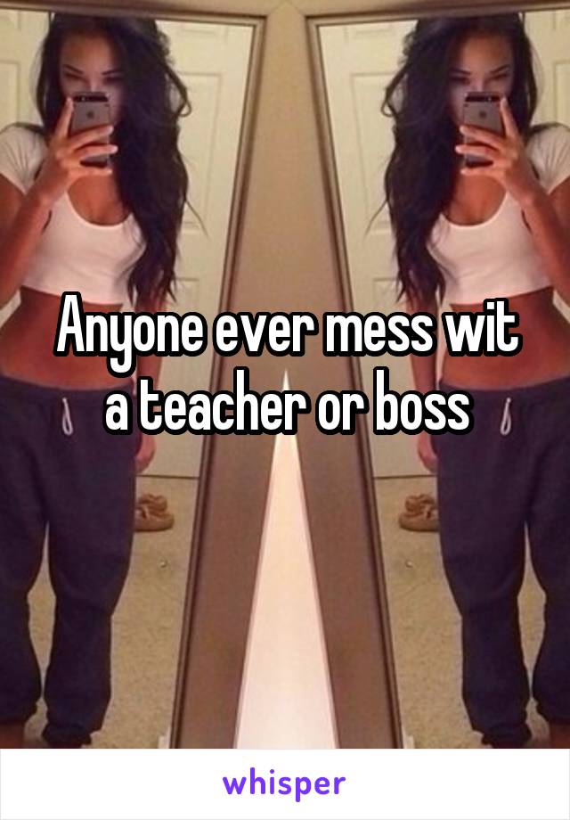 Anyone ever mess wit a teacher or boss
