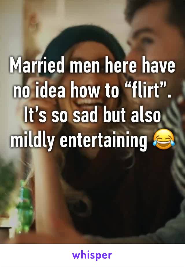 Married men here have no idea how to “flirt”. It’s so sad but also mildly entertaining 😂