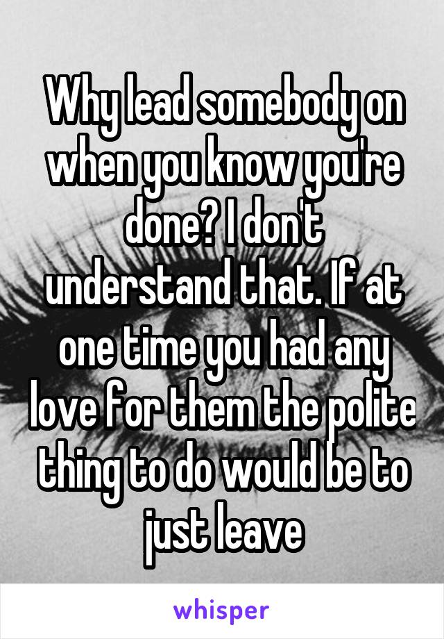 Why lead somebody on when you know you're done? I don't understand that. If at one time you had any love for them the polite thing to do would be to just leave