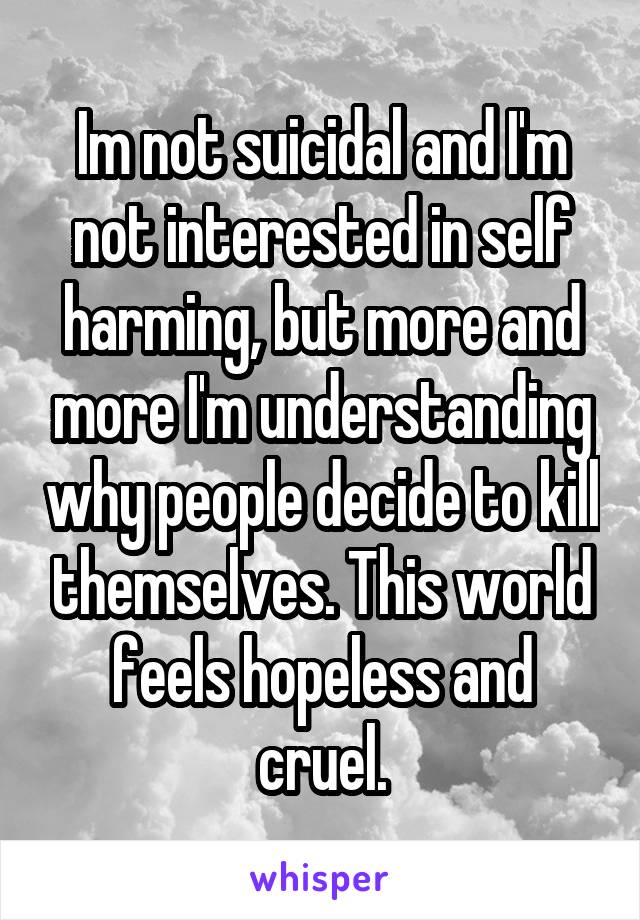 Im not suicidal and I'm not interested in self harming, but more and more I'm understanding why people decide to kill themselves. This world feels hopeless and cruel.