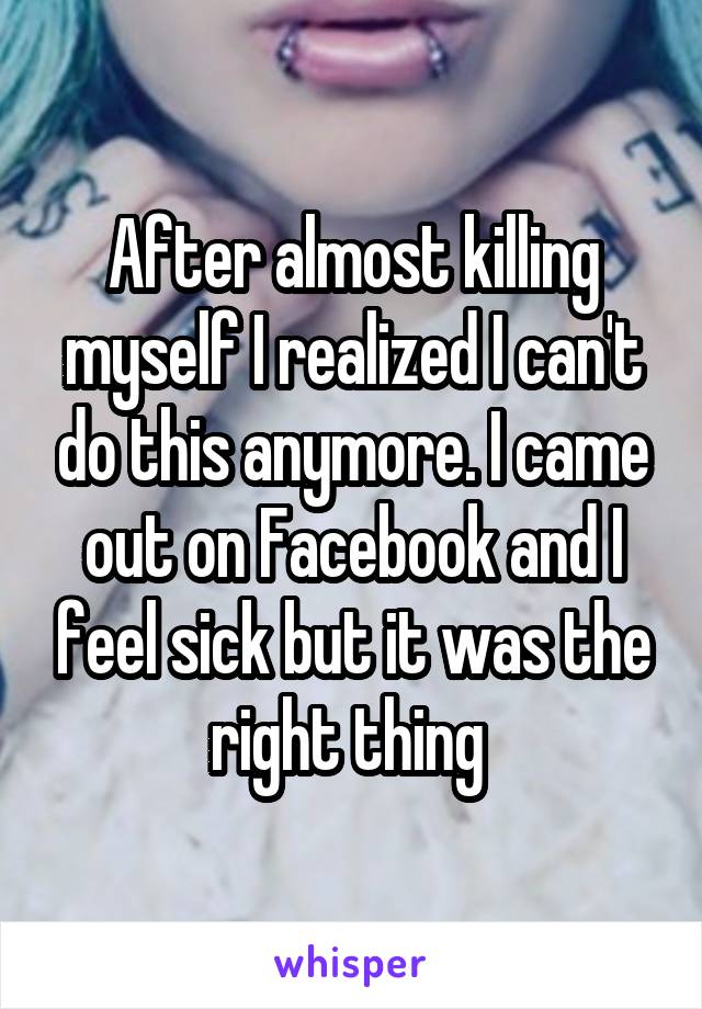 After almost killing myself I realized I can't do this anymore. I came out on Facebook and I feel sick but it was the right thing 