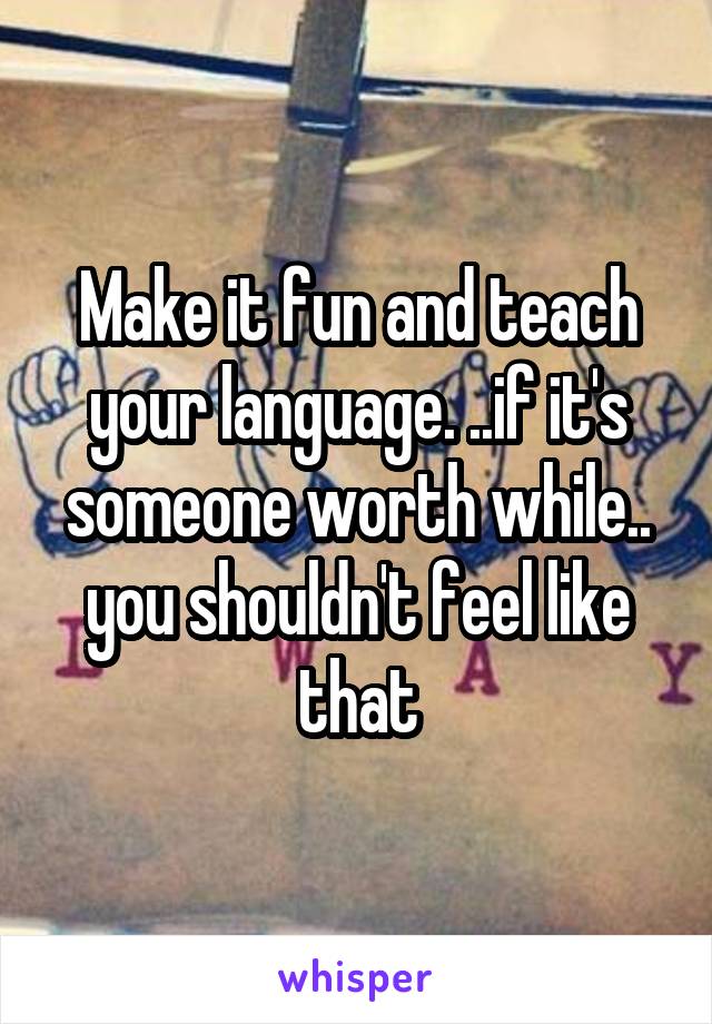 Make it fun and teach your language. ..if it's someone worth while.. you shouldn't feel like that