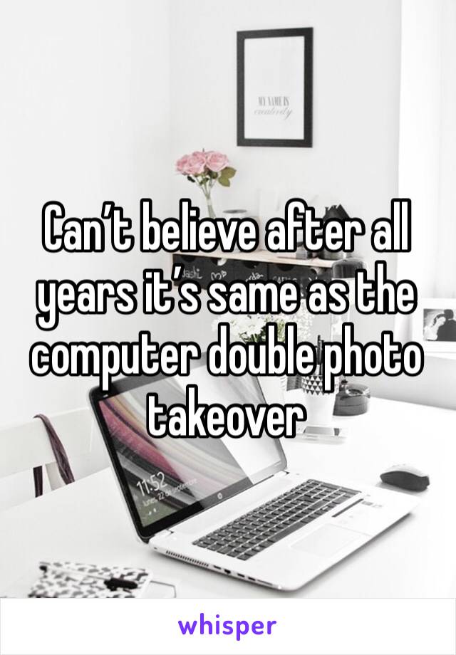 Can’t believe after all years it’s same as the computer double photo takeover 