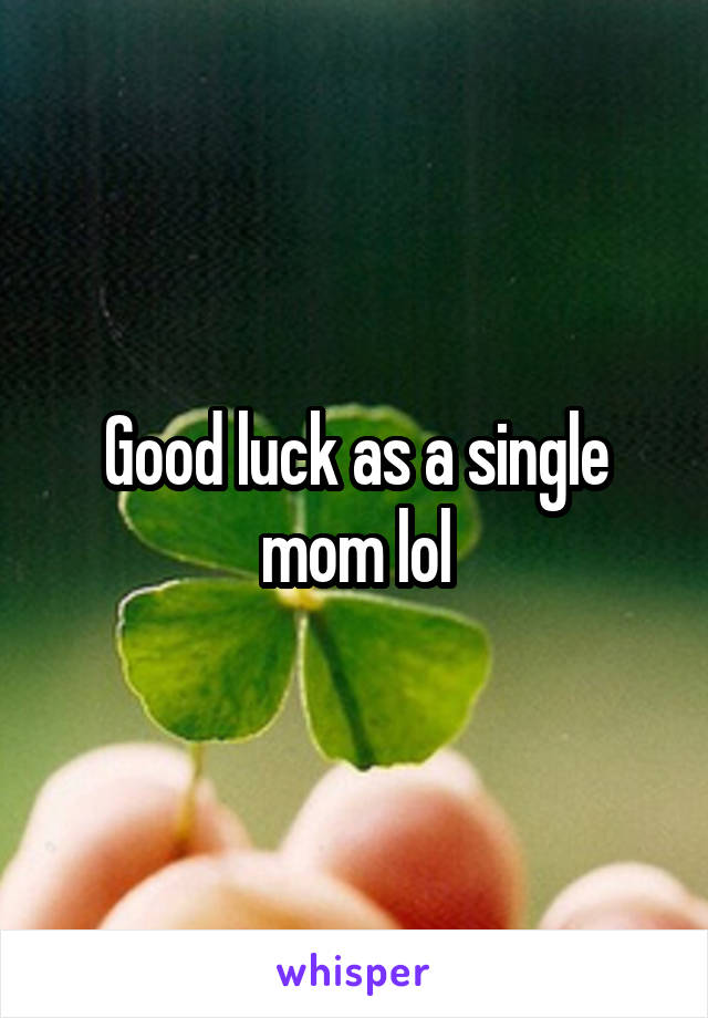 Good luck as a single mom lol