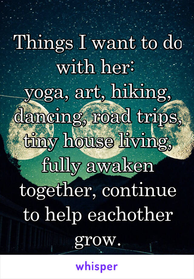 Things I want to do with her: 
yoga, art, hiking, dancing, road trips, tiny house living, fully awaken together, continue to help eachother grow.