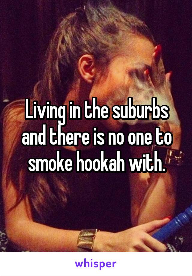 Living in the suburbs and there is no one to smoke hookah with.