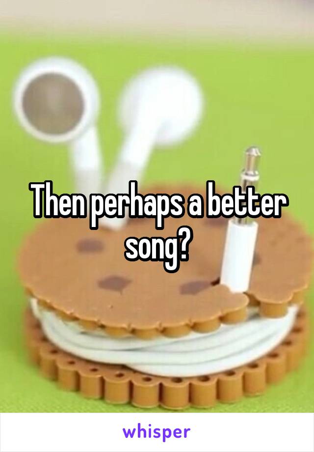 Then perhaps a better song?