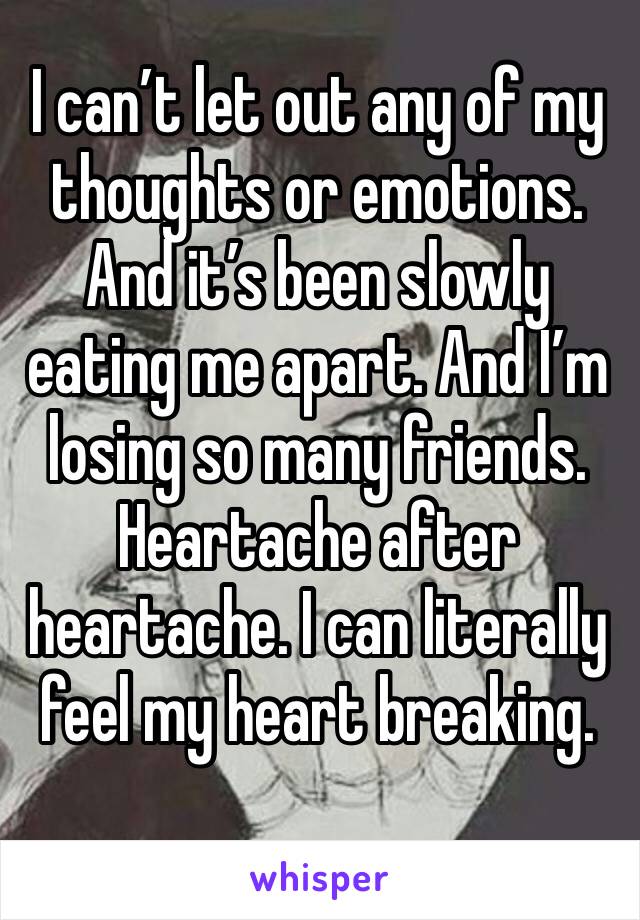 I can’t let out any of my thoughts or emotions. And it’s been slowly eating me apart. And I’m losing so many friends. Heartache after heartache. I can literally feel my heart breaking.