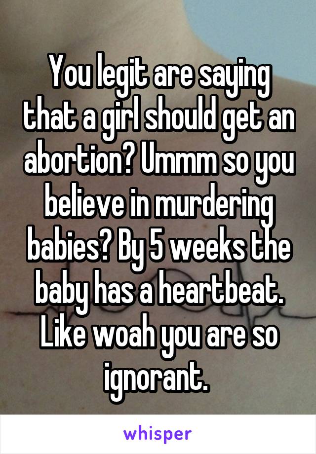 You legit are saying that a girl should get an abortion? Ummm so you believe in murdering babies? By 5 weeks the baby has a heartbeat. Like woah you are so ignorant. 