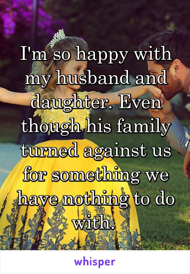 I'm so happy with my husband and daughter. Even though his family turned against us for something we have nothing to do with. 