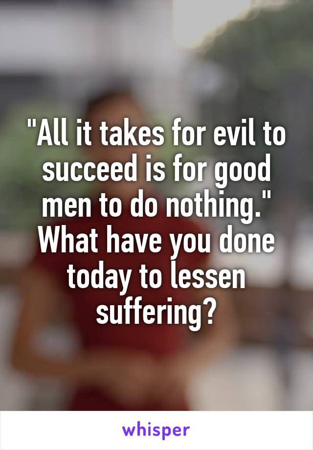 "All it takes for evil to succeed is for good men to do nothing."
What have you done today to lessen suffering?