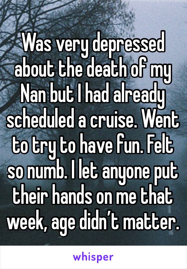 Was very depressed about the death of my Nan but I had already scheduled a cruise. Went to try to have fun. Felt so numb. I let anyone put their hands on me that week, age didn’t matter. 