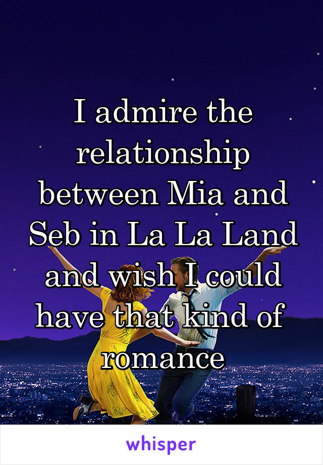 I admire the relationship between Mia and Seb in La La Land and wish I could have that kind of  romance