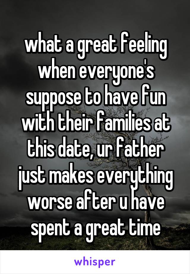 what a great feeling when everyone's suppose to have fun with their families at this date, ur father just makes everything worse after u have spent a great time